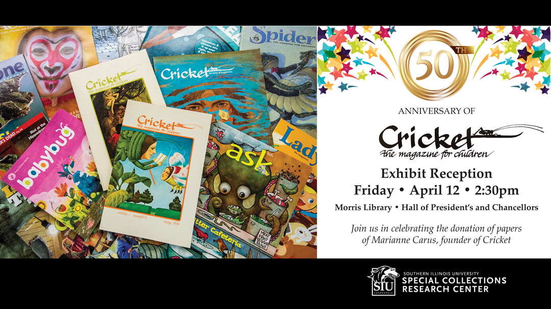 Join us in celebrating the 50th anniversary of Cricket, the magazine for children, at our exhibit reception starting at 2:30pm on Friday, April 12, in the Hall of Presidents and Chancellors on the first floor of Morris Library. See historic issues of the magazine and behind-the-scenes documents donated by Cricket's founder, Marianne Carus, to Morris Library's Special Collection Research Center. The event is free and open to the public. Individuals with disabilities are welcomed. Call 618-453-5738 to request accommodations.